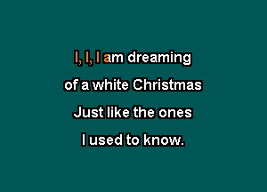 I, I, I am dreaming

of a white Christmas
Just like the ones

I used to know.