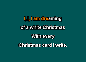 I, I, I am dreaming

of a white Christmas
With every

Christmas card I write.