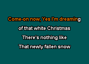 Come-on now, Yes I'm dreaming

of that white Christmas

There's nothing like

That newly fallen snow