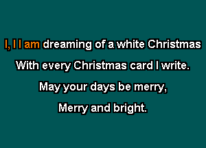 I, I I am dreaming ofawhite Christmas
With every Christmas card I write.
May your days be merry,

Merry and bright.