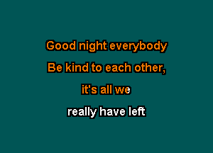 Good night everybody

Be kind to each other,
it's all we

really have left