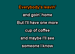 Everybody's leavin'

and goin' home
But I'll have one more
cup of coffee
and maybe I'll see

someone I know