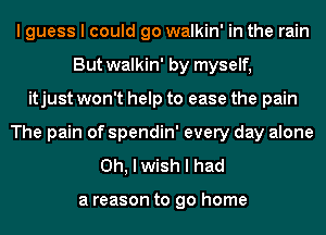 I guess I could go walkin' in the rain
But walkin' by myself,
itjust won't help to ease the pain
The pain of spendin' every day alone
Oh, I wish I had

a reason to go home