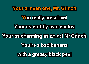 Your a mean one, Mr. Grinch
You really are a heel
Your as cuddly as a cactus
Your as charming as an eel Mr Grinch
You're a bad banana

with a greasy black peel