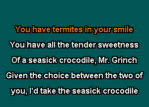 You have termites in your smile
You have all the tender sweetness
Ofa seasick crocodile, Mr. Grinch
Given the choice between the two of

you, I'd take the seasick crocodile
