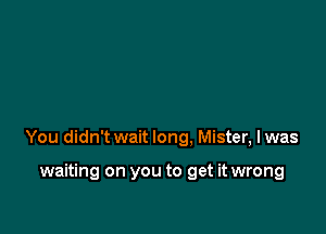 You didn't wait long. Mister, Iwas

waiting on you to get it wrong