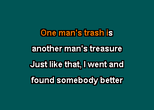 One man's trash is
another man's treasure

Just like that, I went and

found somebody better