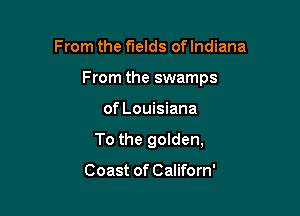 From the fields of Indiana
From the swamps

of Louisiana

To the golden,

Coast of Californ'