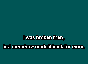 l was broken then,

but somehow made it back for more.