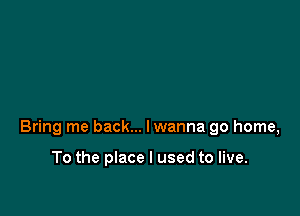 Bring me back... lwanna go home,

To the place I used to live.