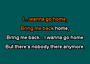 I... wanna go home,
Bring me back home,

Bring me back... Iwanna go home

But there's nobody there anymore.