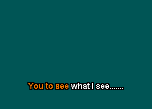 You to see whatl see .......