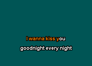 I wanna kiss you

goodnight every night