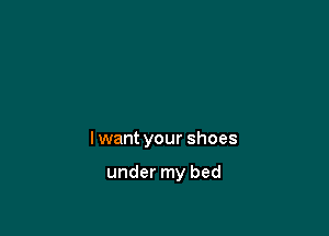 I want your shoes

under my bed
