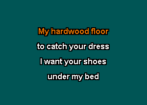 My hardwood floor

to catch your dress

lwant your shoes

under my bed