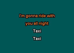 I'm gonna ride with

you all night
Taxi

Taxi