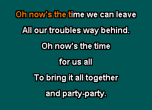 0h now's the time we can leave
All our troubles way behind.
0h now's the time

for us all

To bring it all together
and party-party.