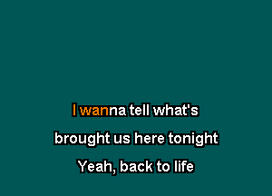 Iwanna tell what's

brought us here tonight
Yeah, back to life