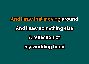 And I saw that moving around

And I saw something else
A reflection of

my wedding bend