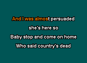 And I was almost persuaded
she's here so

Baby stop and come on home

Who said country's dead