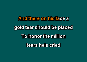 And there on his face a

gold tear should be placed

To honor the million

tears he's cried