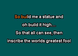 So build me a statue and
oh build it high...

So that all can see, then

inscribe the worlds greatest fool