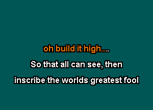 oh build it high...

So that all can see, then

inscribe the worlds greatest fool