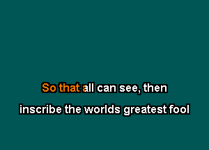 So that all can see, then

inscribe the worlds greatest fool