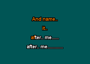 And name..
it..

after.. me ......

after.. me .............