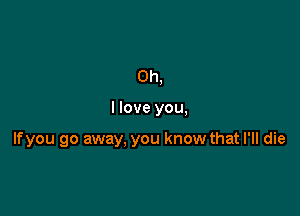 Oh,

I love you,

lfyou go away, you know that I'll die