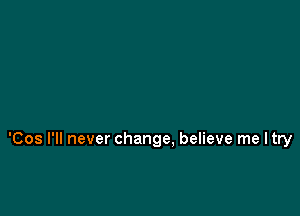 'Cos I'll never change, believe me ltry
