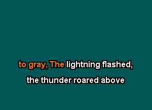 to gray, The lightning flashed,

the thunder roared above