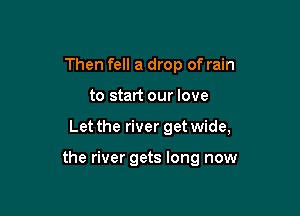 Then fell a drop of rain

to start our love

Let the river get wide,

the river gets long now