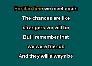 For if in time we meet again

The chances are like

strangers we will be

But I remember that
we were friends

And they will always be