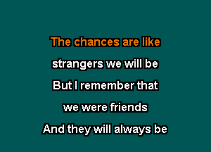 The chances are like
strangers we will be
But I remember that

we were friends

And they will always be