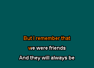 But I remember that

we were friends

And they will always be