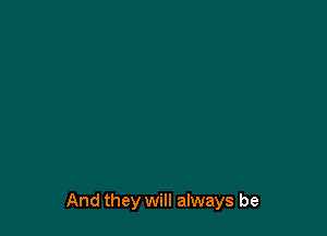 And they will always be