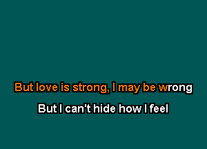 But love is strong, I may be wrong

Butl can't hide how I feel