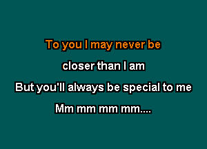 To you I may never be

closerthan I am

Butyou'll always be special to me

Mm mm mm mm....