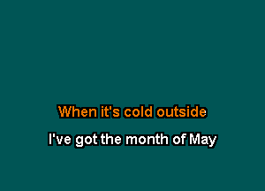 When it's cold outside

I've got the month of May