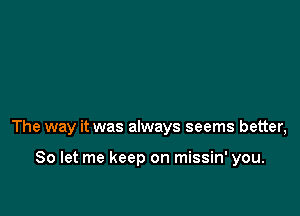 The way it was always seems better,

So let me keep on missin' you.