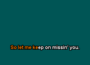 So let me keep on missin' you.