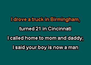 I drove a truck in Birmingham,
turned 21 in Cincinnati

I called home to mom and daddy,

I said your boy is now a man
