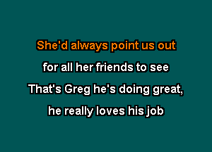 She'd always point us out

for all her friends to see

That's Greg he's doing great,

he really loves hisjob