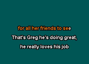 for all her friends to see

That's Greg he's doing great,

he really loves hisjob