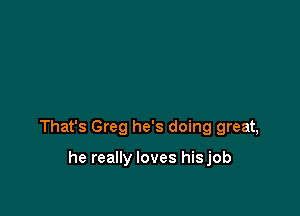That's Greg he's doing great,

he really loves hisjob
