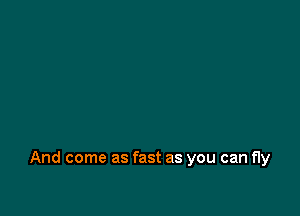 And come as fast as you can fly