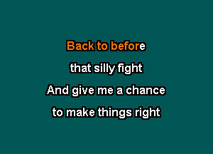 Back to before
that silly fight

And give me a chance

to make things right