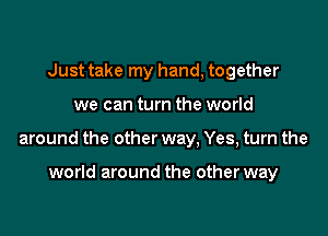 Just take my hand, together

we can turn the world

around the other way. Yes, turn the

world around the other way