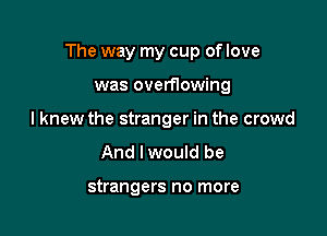 The way my cup of love

was overflowing
I knew the stranger in the crowd

And lwould be

strangers no more